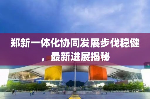 郑新一体化协同发展步伐稳健，最新进展揭秘