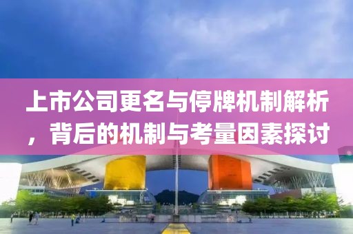 上市公司更名与停牌机制解析，背后的机制与考量因素探讨