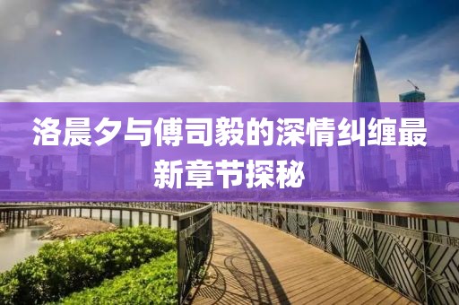 洛晨夕与傅司毅的深情纠缠最新章节探秘
