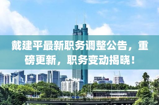 戴建平最新职务调整公告，重磅更新，职务变动揭晓！