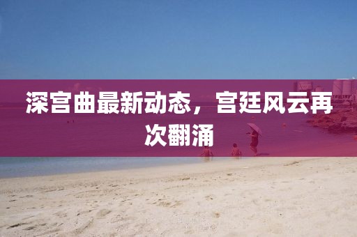 深宫曲最新动态，宫廷风云再次翻涌