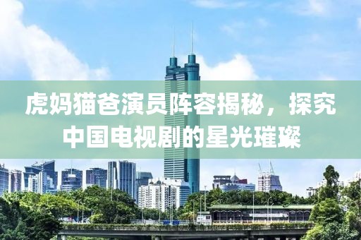虎妈猫爸演员阵容揭秘，探究中国电视剧的星光璀璨