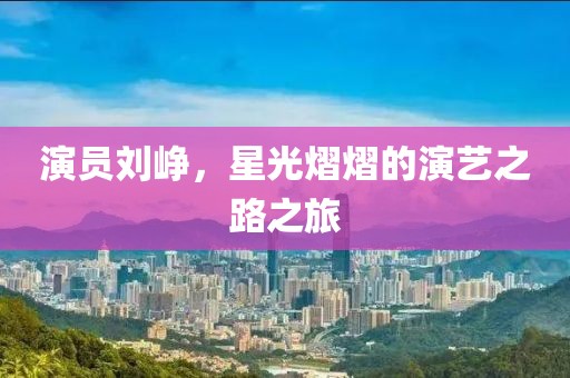 演员刘峥，星光熠熠的演艺之路之旅