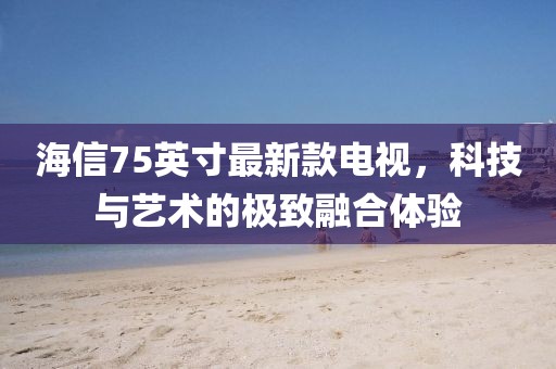 海信75英寸最新款电视，科技与艺术的极致融合体验