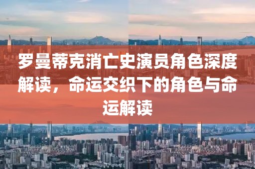 罗曼蒂克消亡史演员角色深度解读，命运交织下的角色与命运解读