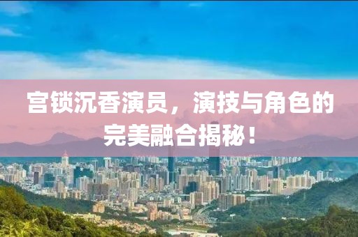 宫锁沉香演员，演技与角色的完美融合揭秘！