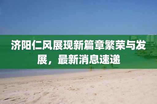济阳仁风展现新篇章繁荣与发展，最新消息速递