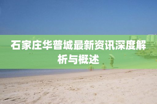 石家庄华普城最新资讯深度解析与概述