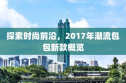 探索时尚前沿，2017年潮流包包新款概览