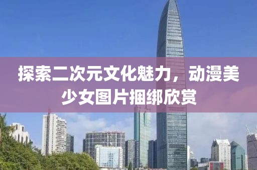 探索二次元文化魅力，动漫美少女图片捆绑欣赏