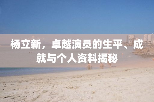 杨立新，卓越演员的生平、成就与个人资料揭秘
