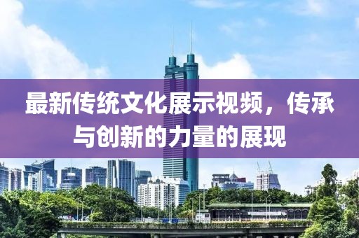 最新传统文化展示视频，传承与创新的力量的展现
