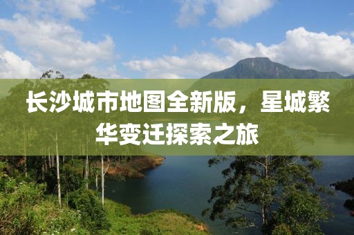 长沙城市地图全新版，星城繁华变迁探索之旅