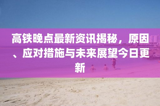 高铁晚点最新资讯揭秘，原因、应对措施与未来展望今日更新