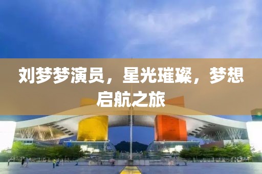 刘梦梦演员，星光璀璨，梦想启航之旅