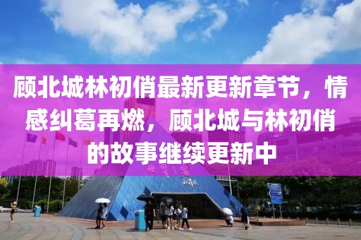 顾北城林初俏最新更新章节，情感纠葛再燃，顾北城与林初俏的故事继续更新中