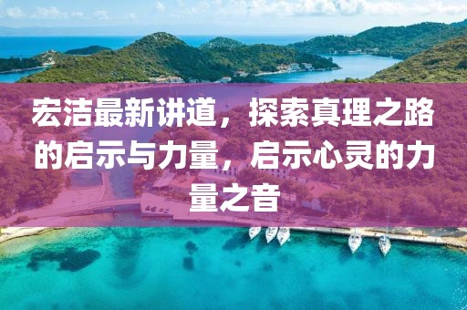 宏洁最新讲道，探索真理之路的启示与力量，启示心灵的力量之音