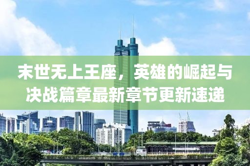 末世无上王座，英雄的崛起与决战篇章最新章节更新速递