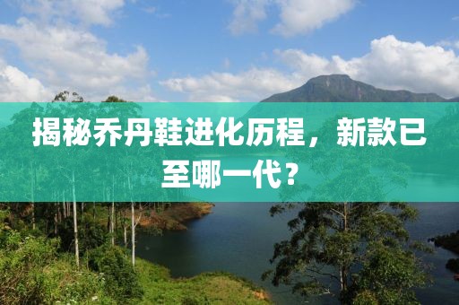 揭秘乔丹鞋进化历程，新款已至哪一代？