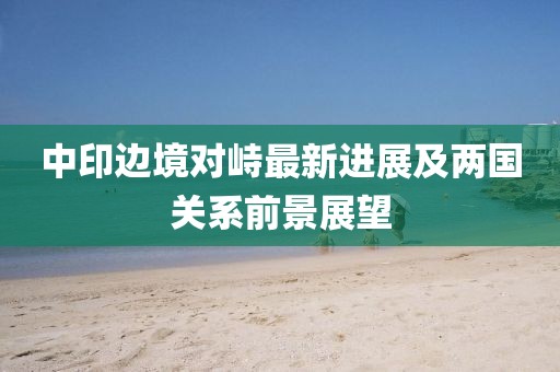 中印边境对峙最新进展及两国关系前景展望