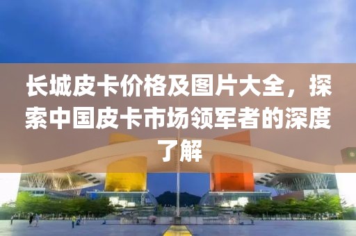 长城皮卡价格及图片大全，探索中国皮卡市场领军者的深度了解