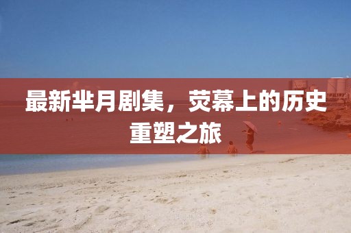 最新芈月剧集，荧幕上的历史重塑之旅