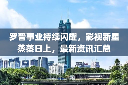 罗晋事业持续闪耀，影视新星蒸蒸日上，最新资讯汇总