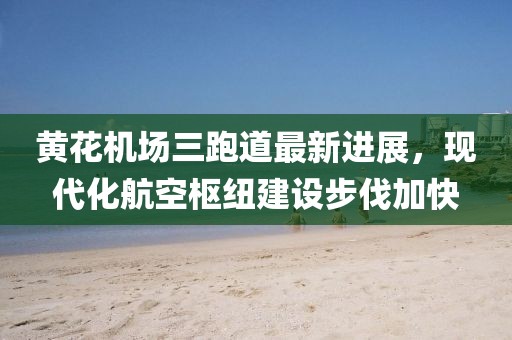 黄花机场三跑道最新进展，现代化航空枢纽建设步伐加快