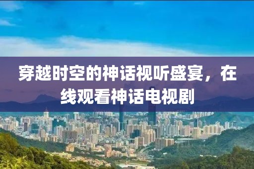 穿越时空的神话视听盛宴，在线观看神话电视剧