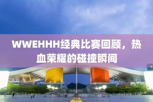WWEHHH经典比赛回顾，热血荣耀的碰撞瞬间