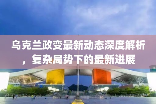 乌克兰政变最新动态深度解析，复杂局势下的最新进展