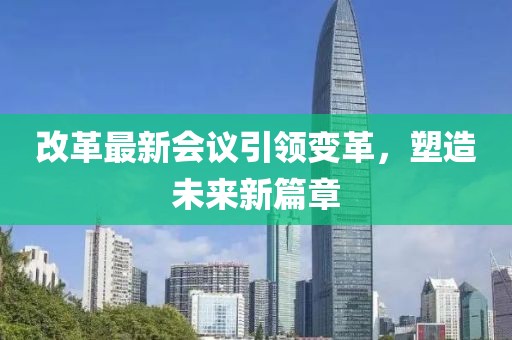 改革最新会议引领变革，塑造未来新篇章