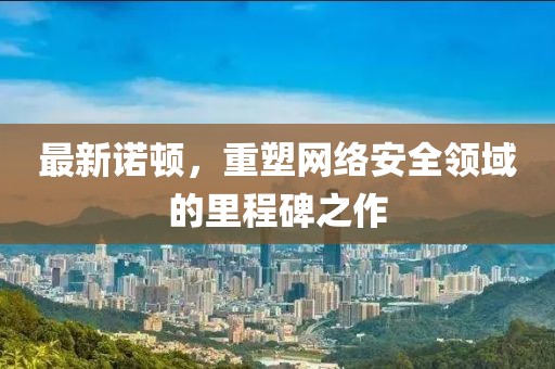 最新诺顿，重塑网络安全领域的里程碑之作