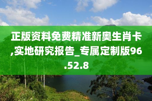 正版资料免费精准新奥生肖卡,实地研究报告_专属定制版96.52.8