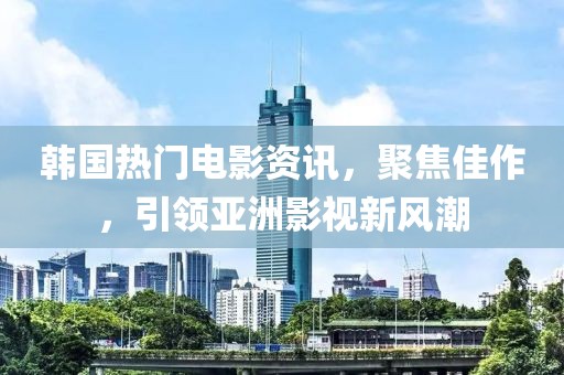 韩国热门电影资讯，聚焦佳作，引领亚洲影视新风潮