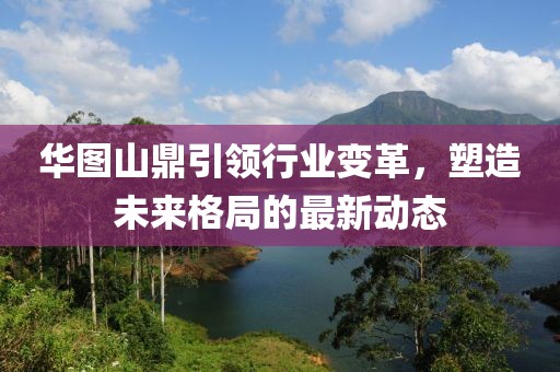 华图山鼎引领行业变革，塑造未来格局的最新动态