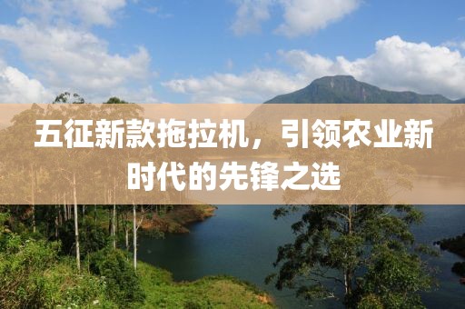 五征新款拖拉机，引领农业新时代的先锋之选