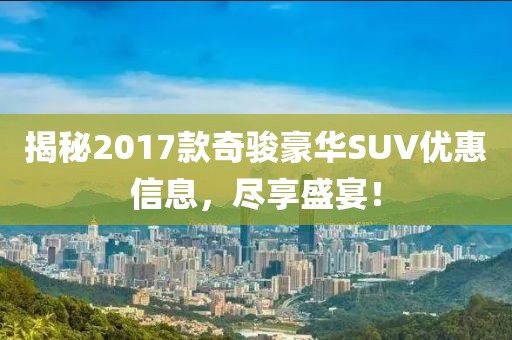 揭秘2017款奇骏豪华SUV优惠信息，尽享盛宴！