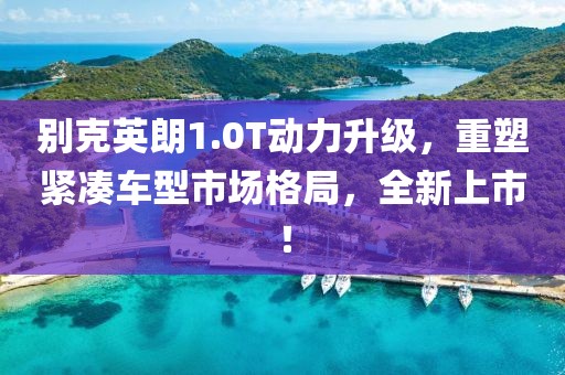 别克英朗1.0T动力升级，重塑紧凑车型市场格局，全新上市！