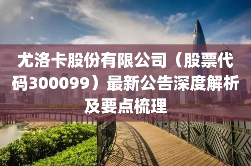 尤洛卡股份有限公司（股票代码300099）最新公告深度解析及要点梳理