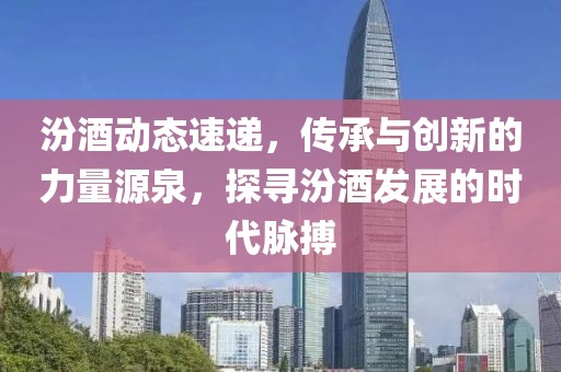 汾酒动态速递，传承与创新的力量源泉，探寻汾酒发展的时代脉搏