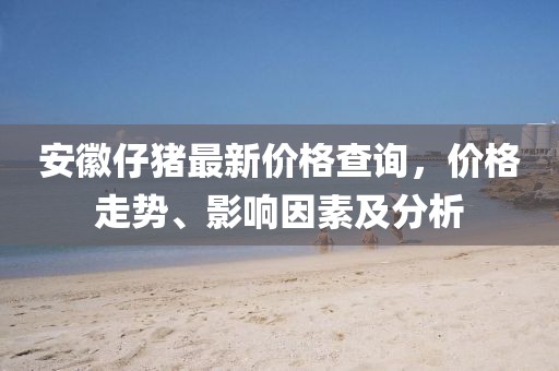 安徽仔猪最新价格查询，价格走势、影响因素及分析