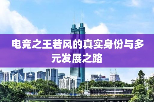 电竞之王若风的真实身份与多元发展之路