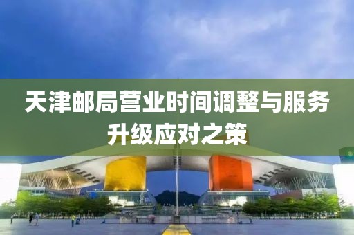 天津邮局营业时间调整与服务升级应对之策