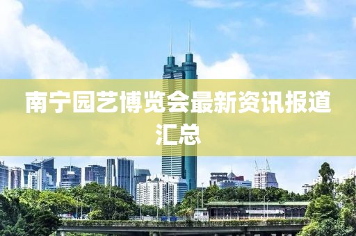 南宁园艺博览会最新资讯报道汇总