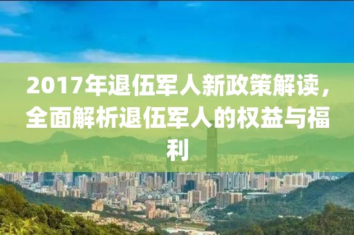 2017年退伍军人新政策解读，全面解析退伍军人的权益与福利