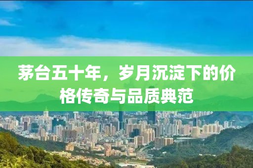 茅台五十年，岁月沉淀下的价格传奇与品质典范