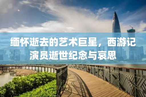 缅怀逝去的艺术巨星，西游记演员逝世纪念与哀思