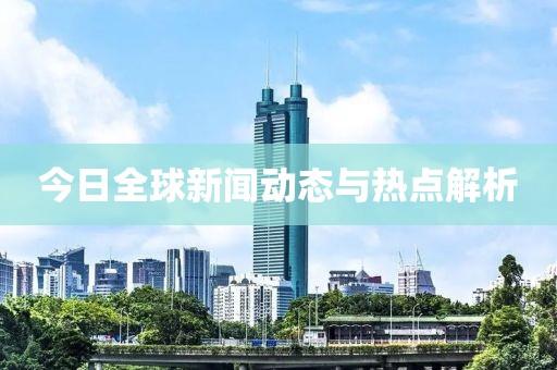 今日全球新闻动态与热点解析