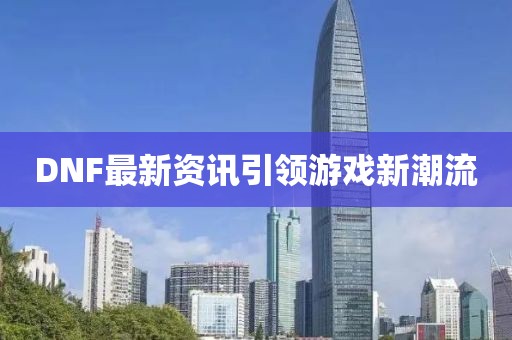 DNF最新资讯引领游戏新潮流